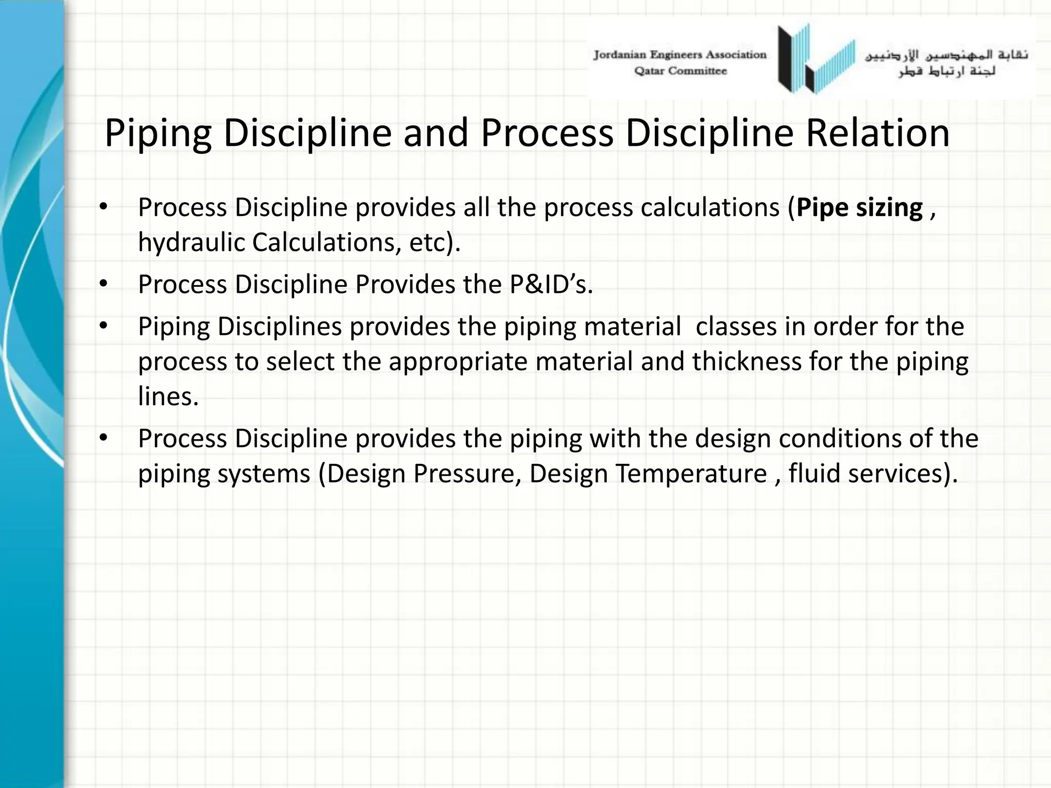 Piping Discipline and Process Discipline Relation
• Process Discipline provides all the process calculations (Pipe sizing ,
hydraulic Calculations, etc).
• Process Discipline Provides the P&ID’s.
• Piping Disciplines provides the piping material classes in order for the
process to select the appropriate material and thickness for the piping
lines.
• Process Discipline provides the piping with the design conditions of the
piping systems (Design Pressure, Design Temperature , fluid services).
 