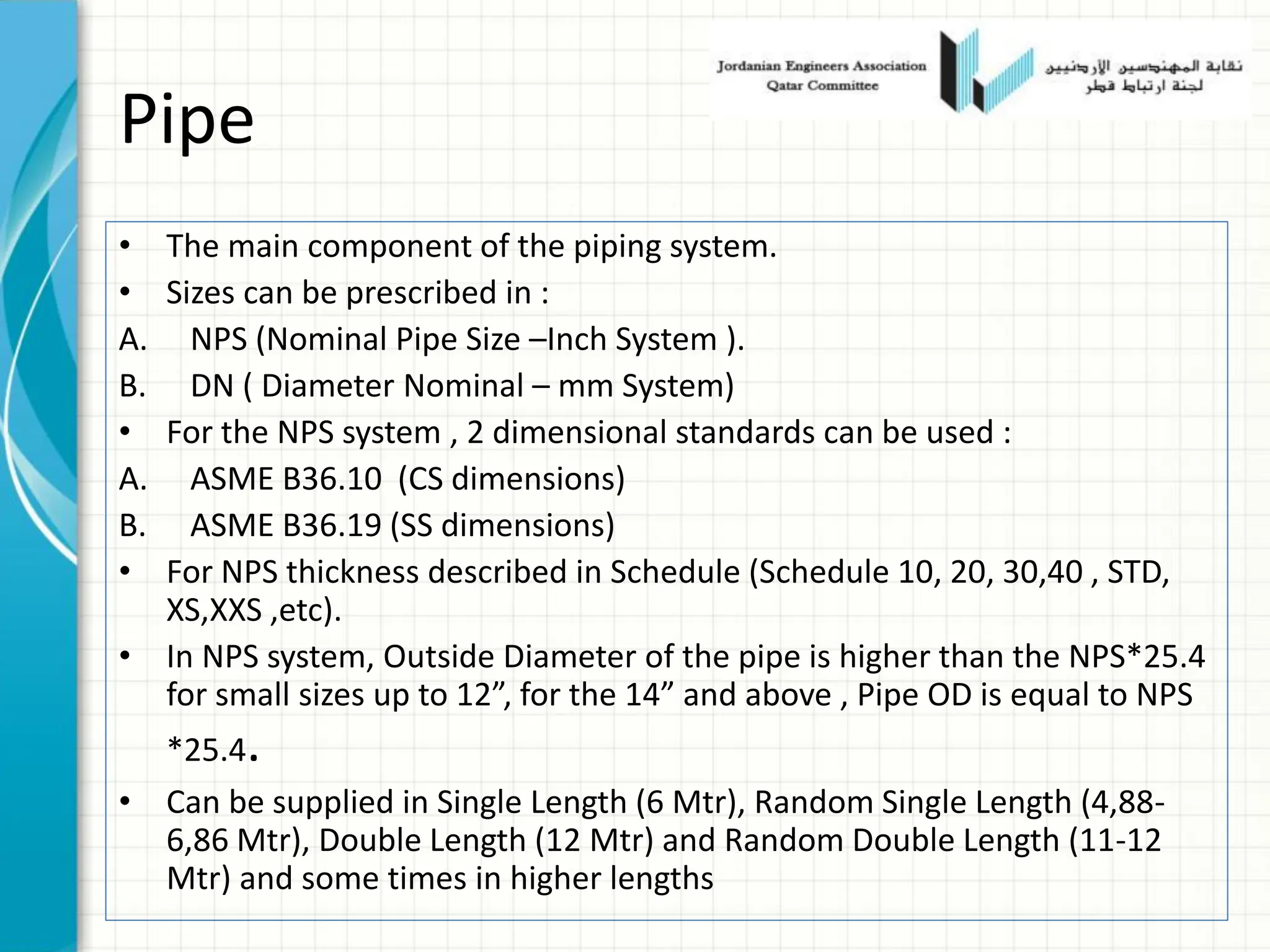 Pipe
• The main component of the piping system.
• Sizes can be prescribed in :
A. NPS (Nominal Pipe Size –Inch System ).
B. DN ( Diameter Nominal – mm System)
• For the NPS system , 2 dimensional standards can be used :
A. ASME B36.10 (CS dimensions)
B. ASME B36.19 (SS dimensions)
• For NPS thickness described in Schedule (Schedule 10, 20, 30,40 , STD,
XS,XXS ,etc).
• In NPS system, Outside Diameter of the pipe is higher than the NPS*25.4
for small sizes up to 12”, for the 14” and above , Pipe OD is equal to NPS
*25.4.
• Can be supplied in Single Length (6 Mtr), Random Single Length (4,88-
6,86 Mtr), Double Length (12 Mtr) and Random Double Length (11-12
Mtr) and some times in higher lengths
 