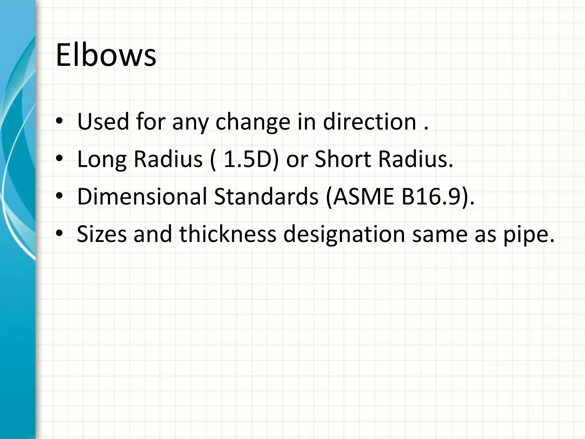 Elbows
• Used for any change in direction .
• Long Radius ( 1.5D) or Short Radius.
• Dimensional Standards (ASME B16.9).
• Sizes and thickness designation same as pipe.
 
