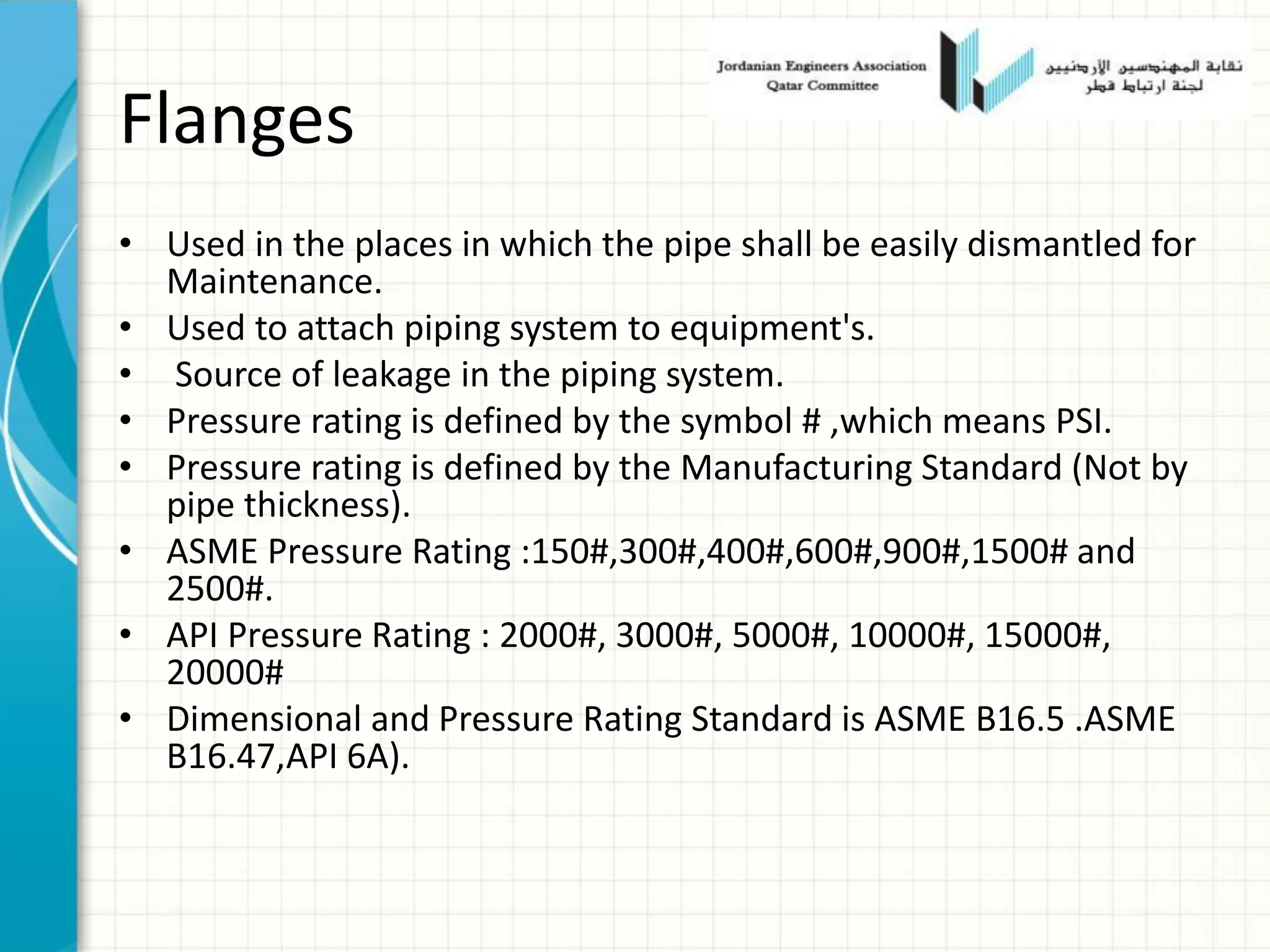 Flanges
• Used in the places in which the pipe shall be easily dismantled for
Maintenance.
• Used to attach piping system to equipment's.
• Source of leakage in the piping system.
• Pressure rating is defined by the symbol # ,which means PSI.
• Pressure rating is defined by the Manufacturing Standard (Not by
pipe thickness).
• ASME Pressure Rating :150#,300#,400#,600#,900#,1500# and
2500#.
• API Pressure Rating : 2000#, 3000#, 5000#, 10000#, 15000#,
20000#
• Dimensional and Pressure Rating Standard is ASME B16.5 .ASME
B16.47,API 6A).
 