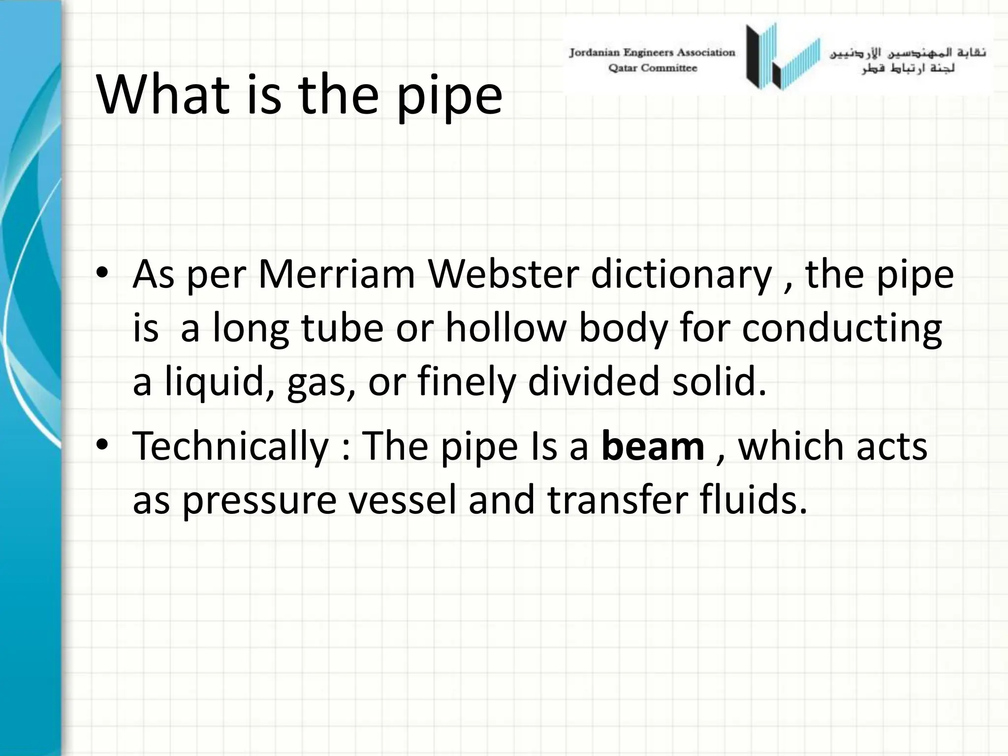 What is the pipe
• As per Merriam Webster dictionary , the pipe
is a long tube or hollow body for conducting
a liquid, gas, or finely divided solid.
• Technically : The pipe Is a beam , which acts
as pressure vessel and transfer fluids.
 
