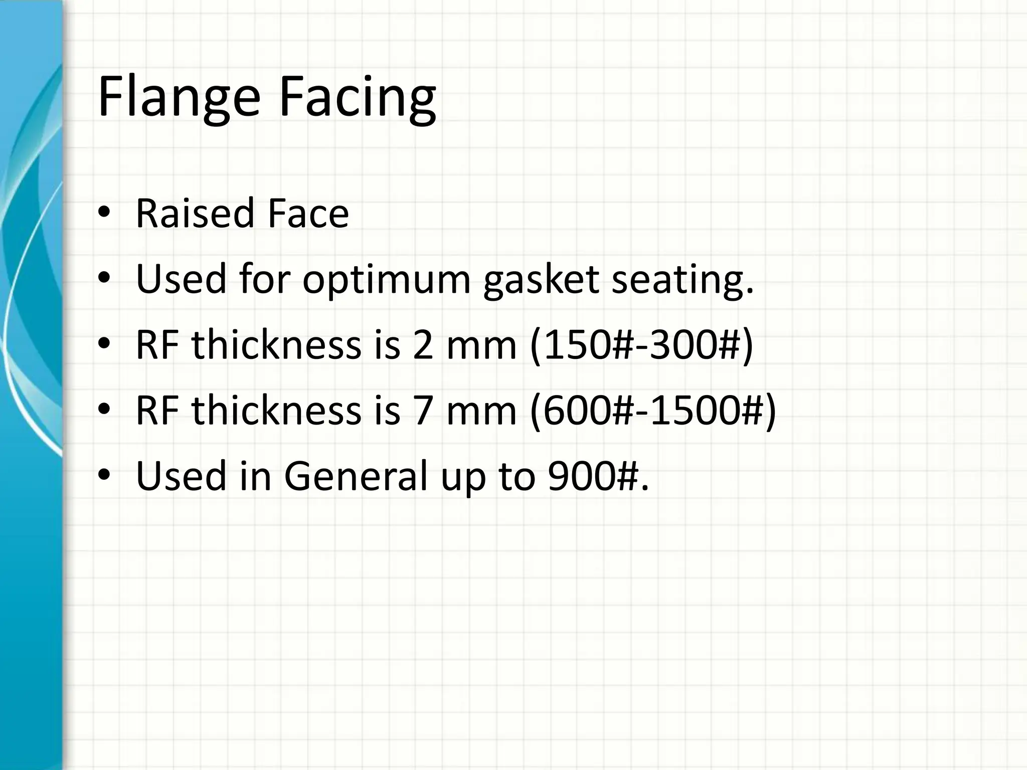 Flange Facing
• Raised Face
• Used for optimum gasket seating.
• RF thickness is 2 mm (150#-300#)
• RF thickness is 7 mm (600#-1500#)
• Used in General up to 900#.
 