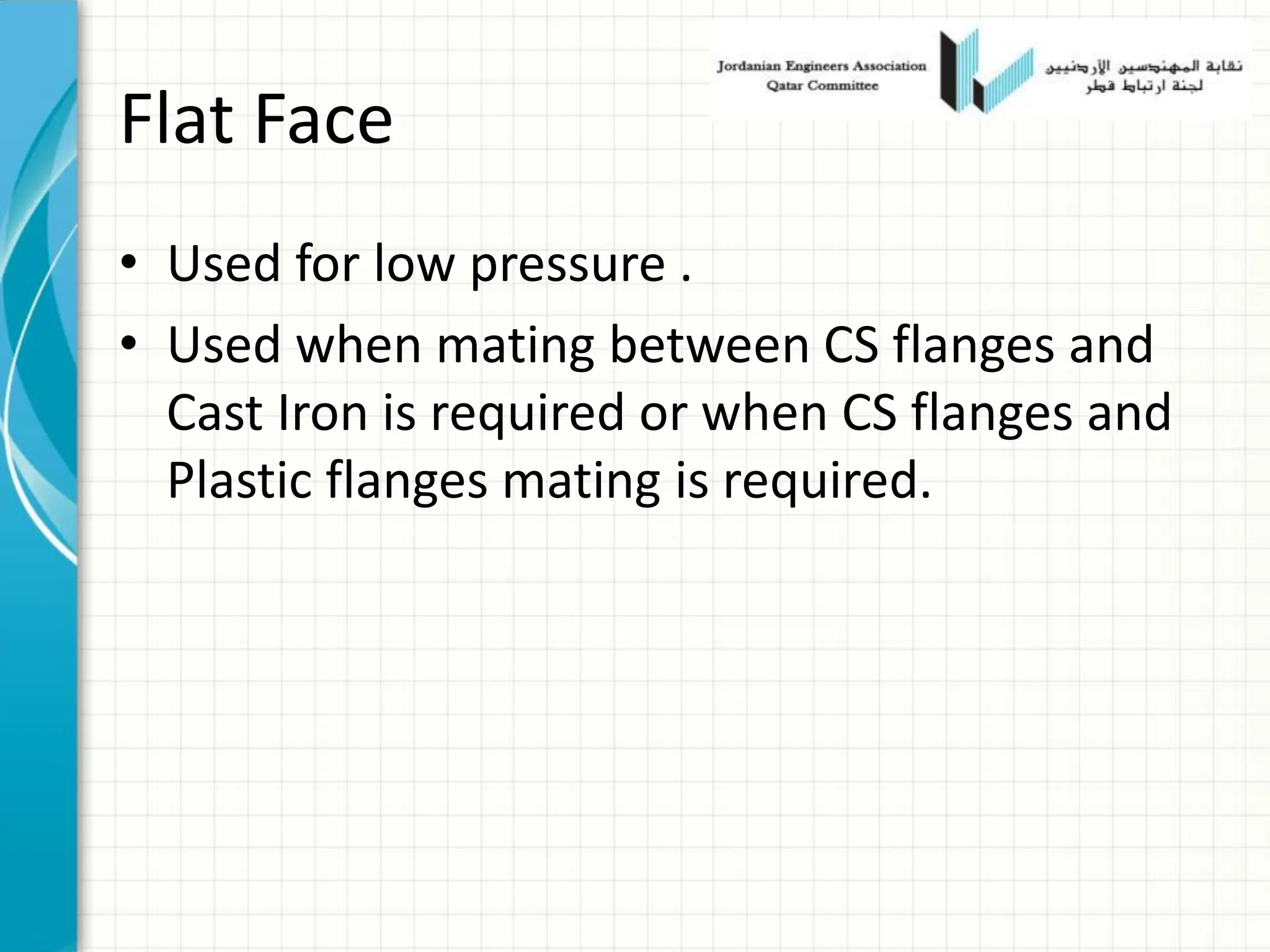 Flat Face
• Used for low pressure .
• Used when mating between CS flanges and
Cast Iron is required or when CS flanges and
Plastic flanges mating is required.
 