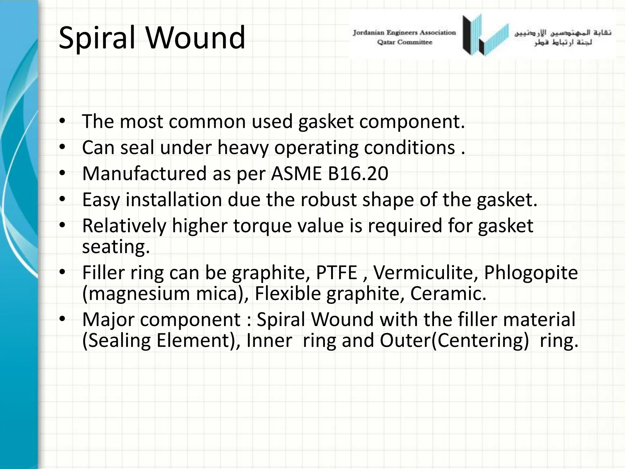 Spiral Wound
• The most common used gasket component.
• Can seal under heavy operating conditions .
• Manufactured as per ASME B16.20
• Easy installation due the robust shape of the gasket.
• Relatively higher torque value is required for gasket
seating.
• Filler ring can be graphite, PTFE , Vermiculite, Phlogopite
(magnesium mica), Flexible graphite, Ceramic.
• Major component : Spiral Wound with the filler material
(Sealing Element), Inner ring and Outer(Centering) ring.
 