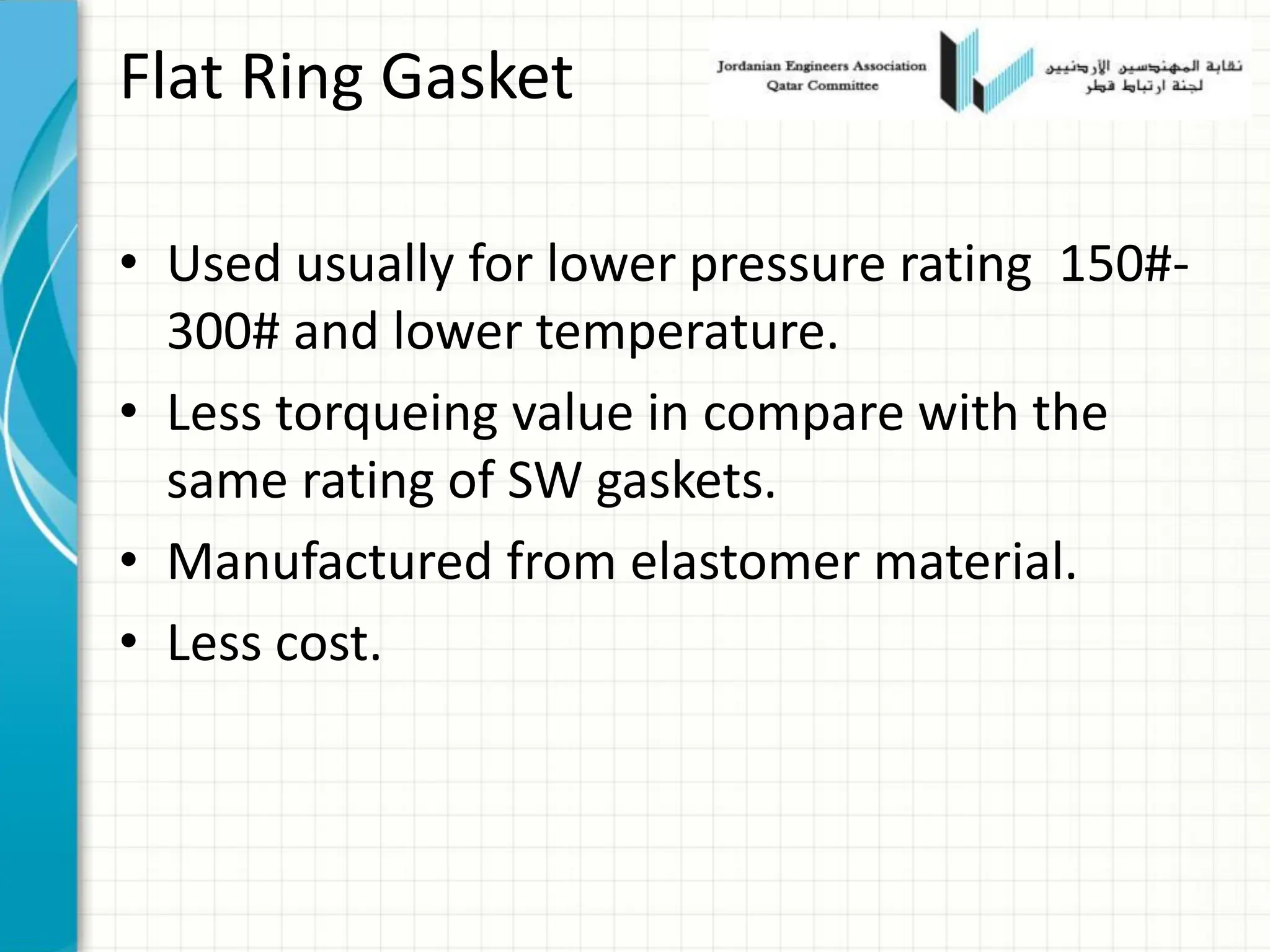 Flat Ring Gasket
• Used usually for lower pressure rating 150#-
300# and lower temperature.
• Less torqueing value in compare with the
same rating of SW gaskets.
• Manufactured from elastomer material.
• Less cost.
 