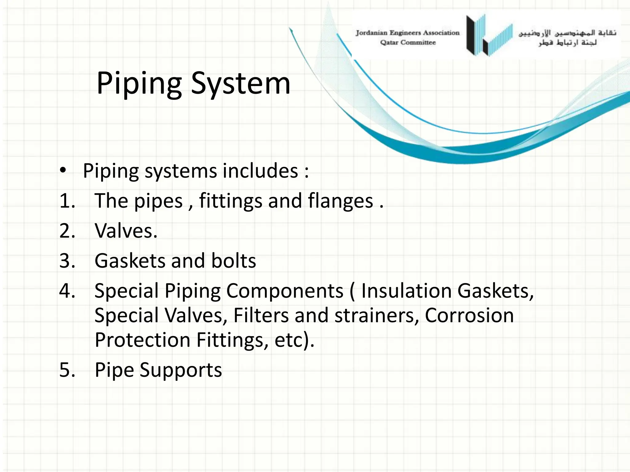 Piping System
• Piping systems includes :
1. The pipes , fittings and flanges .
2. Valves.
3. Gaskets and bolts
4. Special Piping Components ( Insulation Gaskets,
Special Valves, Filters and strainers, Corrosion
Protection Fittings, etc).
5. Pipe Supports
 