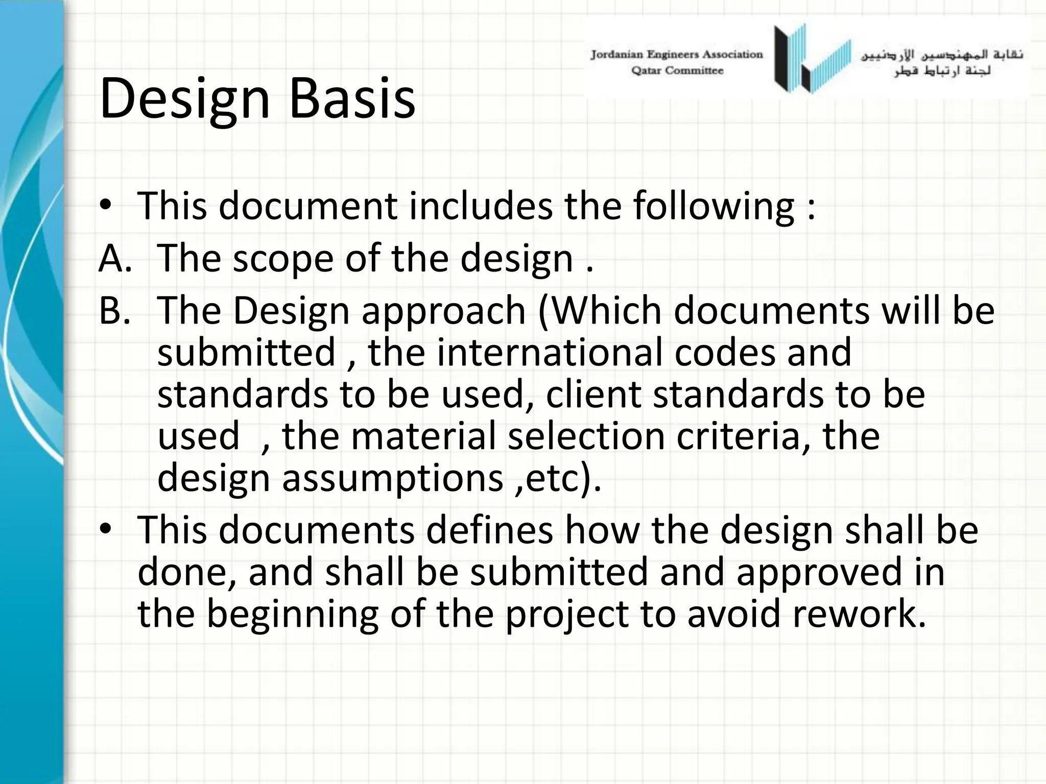 Design Basis
• This document includes the following :
A. The scope of the design .
B. The Design approach (Which documents will be
submitted , the international codes and
standards to be used, client standards to be
used , the material selection criteria, the
design assumptions ,etc).
• This documents defines how the design shall be
done, and shall be submitted and approved in
the beginning of the project to avoid rework.
 