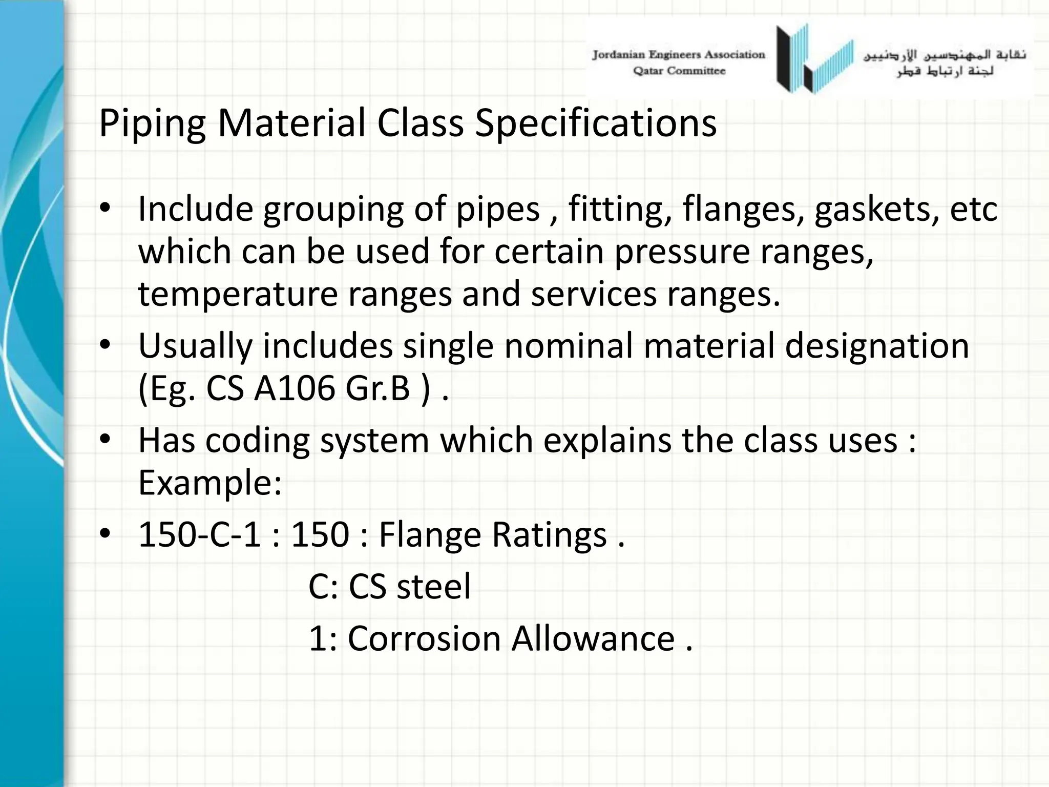 Piping Material Class Specifications
• Include grouping of pipes , fitting, flanges, gaskets, etc
which can be used for certain pressure ranges,
temperature ranges and services ranges.
• Usually includes single nominal material designation
(Eg. CS A106 Gr.B ) .
• Has coding system which explains the class uses :
Example:
• 150-C-1 : 150 : Flange Ratings .
C: CS steel
1: Corrosion Allowance .
 