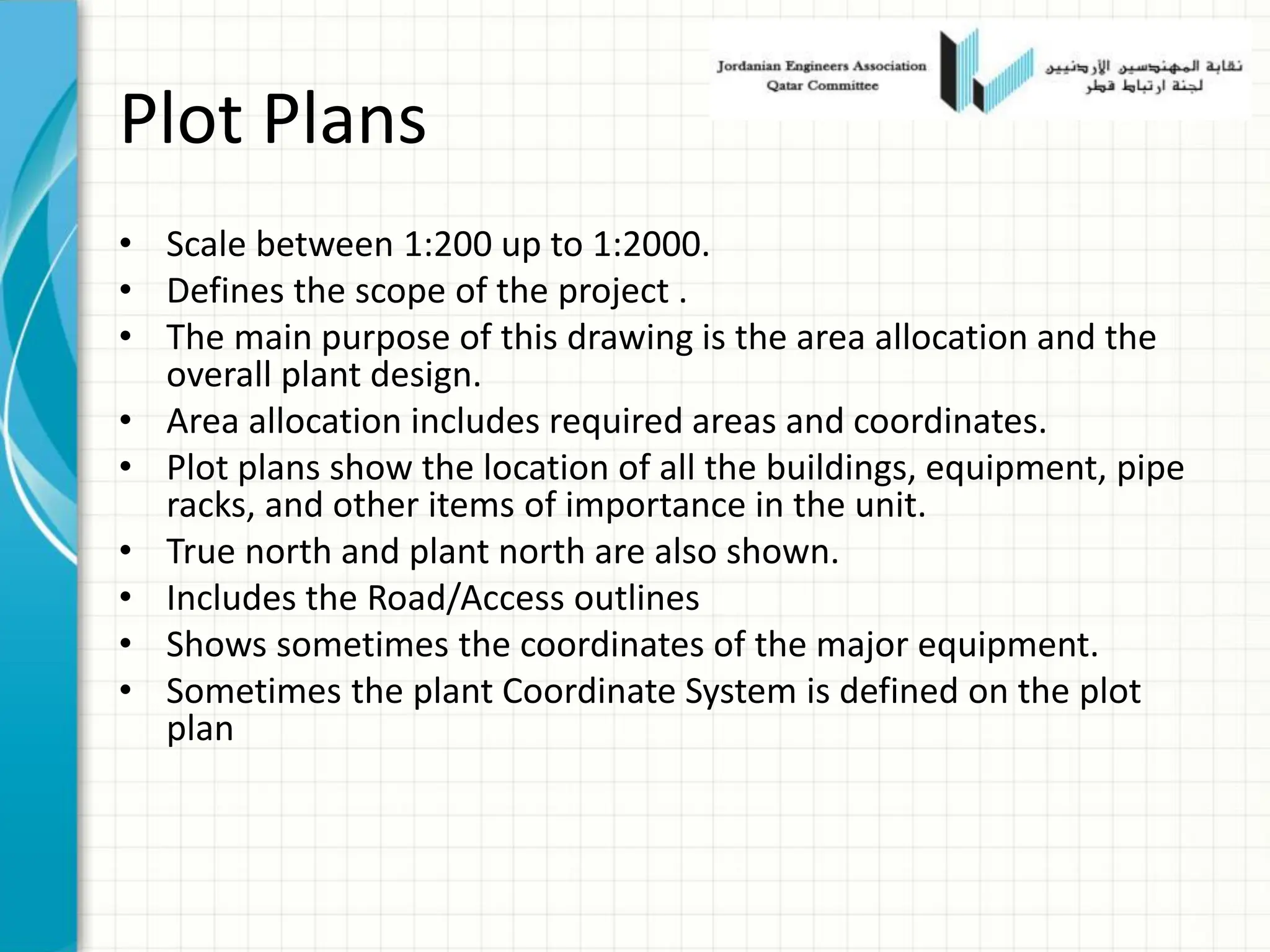 Plot Plans
• Scale between 1:200 up to 1:2000.
• Defines the scope of the project .
• The main purpose of this drawing is the area allocation and the
overall plant design.
• Area allocation includes required areas and coordinates.
• Plot plans show the location of all the buildings, equipment, pipe
racks, and other items of importance in the unit.
• True north and plant north are also shown.
• Includes the Road/Access outlines
• Shows sometimes the coordinates of the major equipment.
• Sometimes the plant Coordinate System is defined on the plot
plan
 