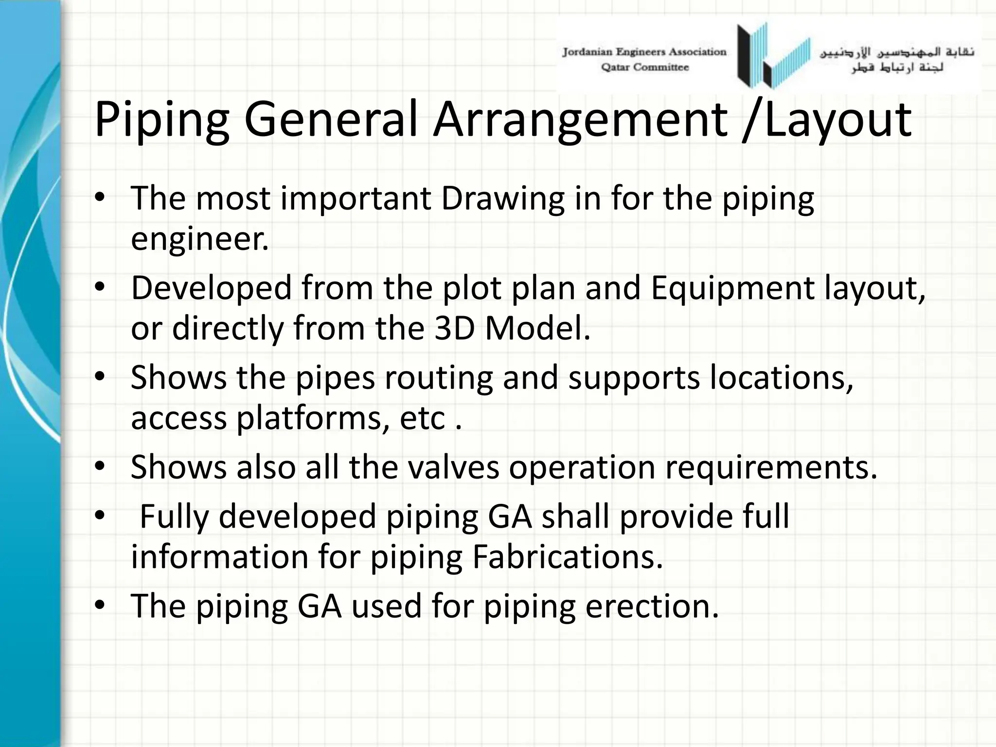 Piping General Arrangement /Layout
• The most important Drawing in for the piping
engineer.
• Developed from the plot plan and Equipment layout,
or directly from the 3D Model.
• Shows the pipes routing and supports locations,
access platforms, etc .
• Shows also all the valves operation requirements.
• Fully developed piping GA shall provide full
information for piping Fabrications.
• The piping GA used for piping erection.
 