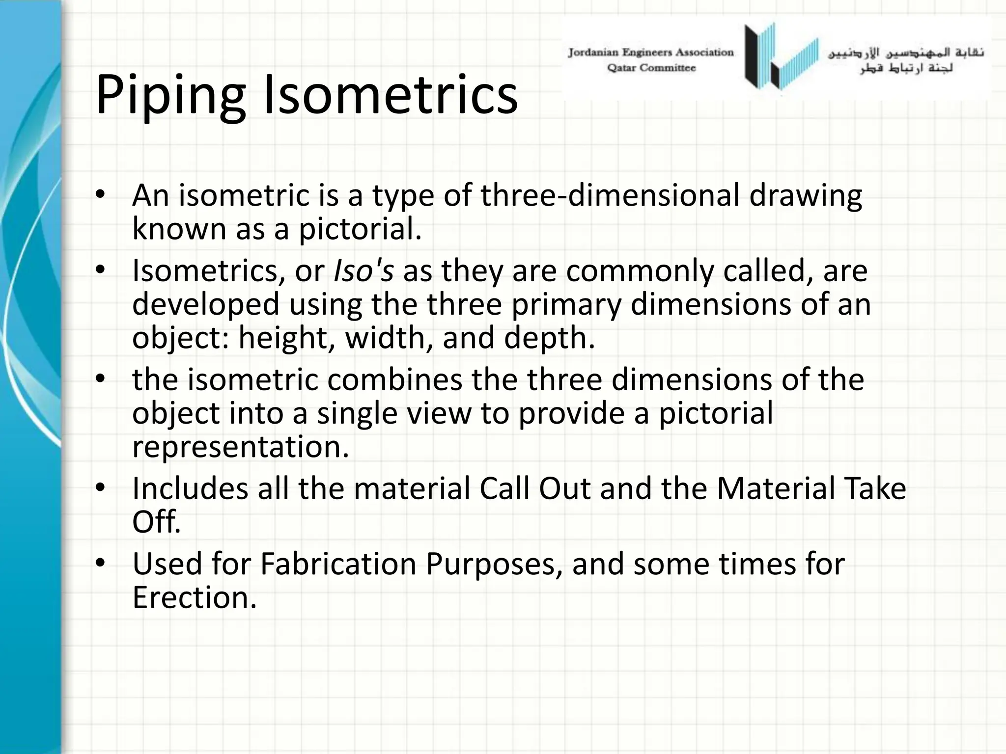 Piping Isometrics
• An isometric is a type of three-dimensional drawing
known as a pictorial.
• Isometrics, or Iso's as they are commonly called, are
developed using the three primary dimensions of an
object: height, width, and depth.
• the isometric combines the three dimensions of the
object into a single view to provide a pictorial
representation.
• Includes all the material Call Out and the Material Take
Off.
• Used for Fabrication Purposes, and some times for
Erection.
 