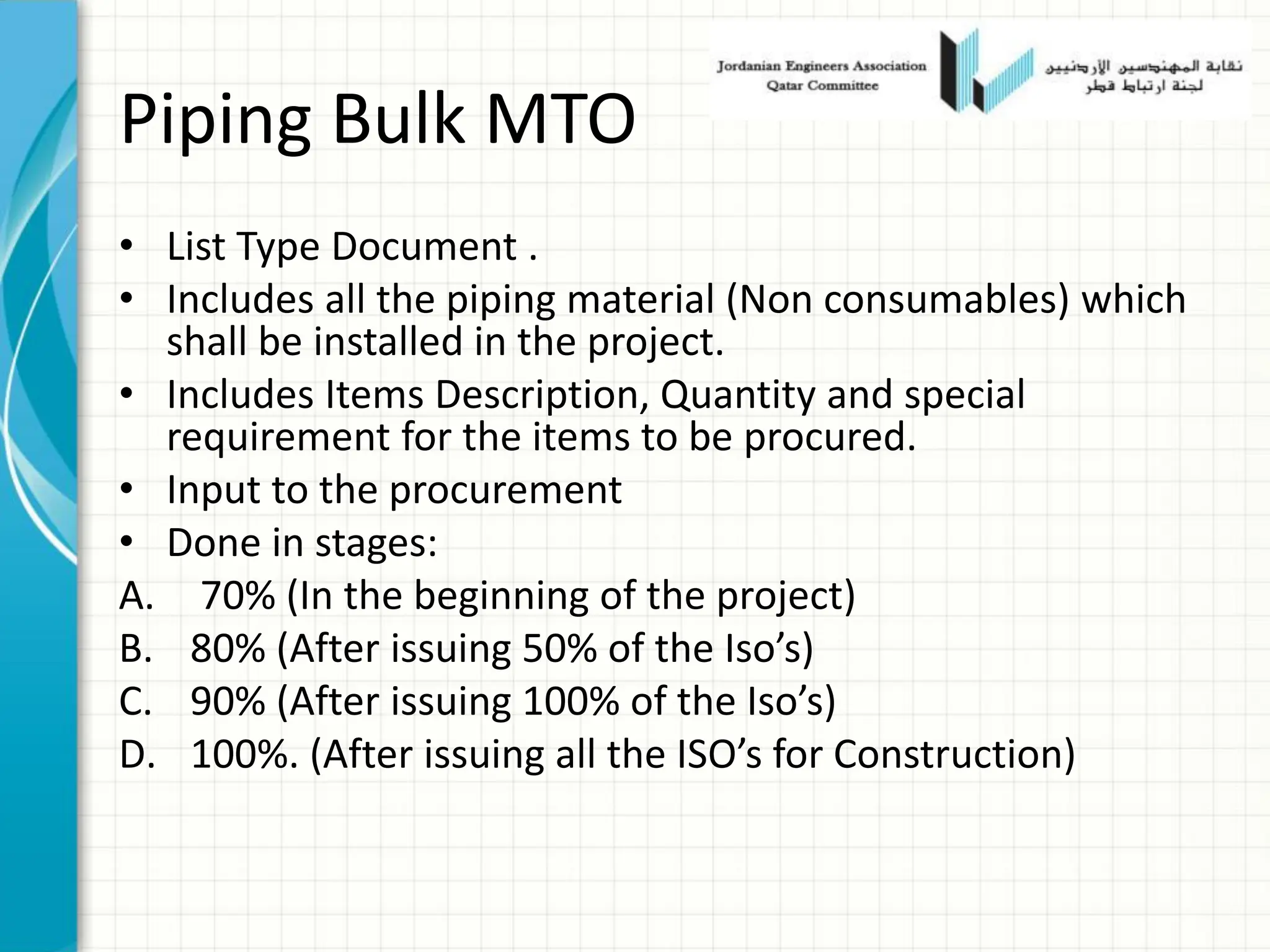 Piping Bulk MTO
• List Type Document .
• Includes all the piping material (Non consumables) which
shall be installed in the project.
• Includes Items Description, Quantity and special
requirement for the items to be procured.
• Input to the procurement
• Done in stages:
A. 70% (In the beginning of the project)
B. 80% (After issuing 50% of the Iso’s)
C. 90% (After issuing 100% of the Iso’s)
D. 100%. (After issuing all the ISO’s for Construction)
 
