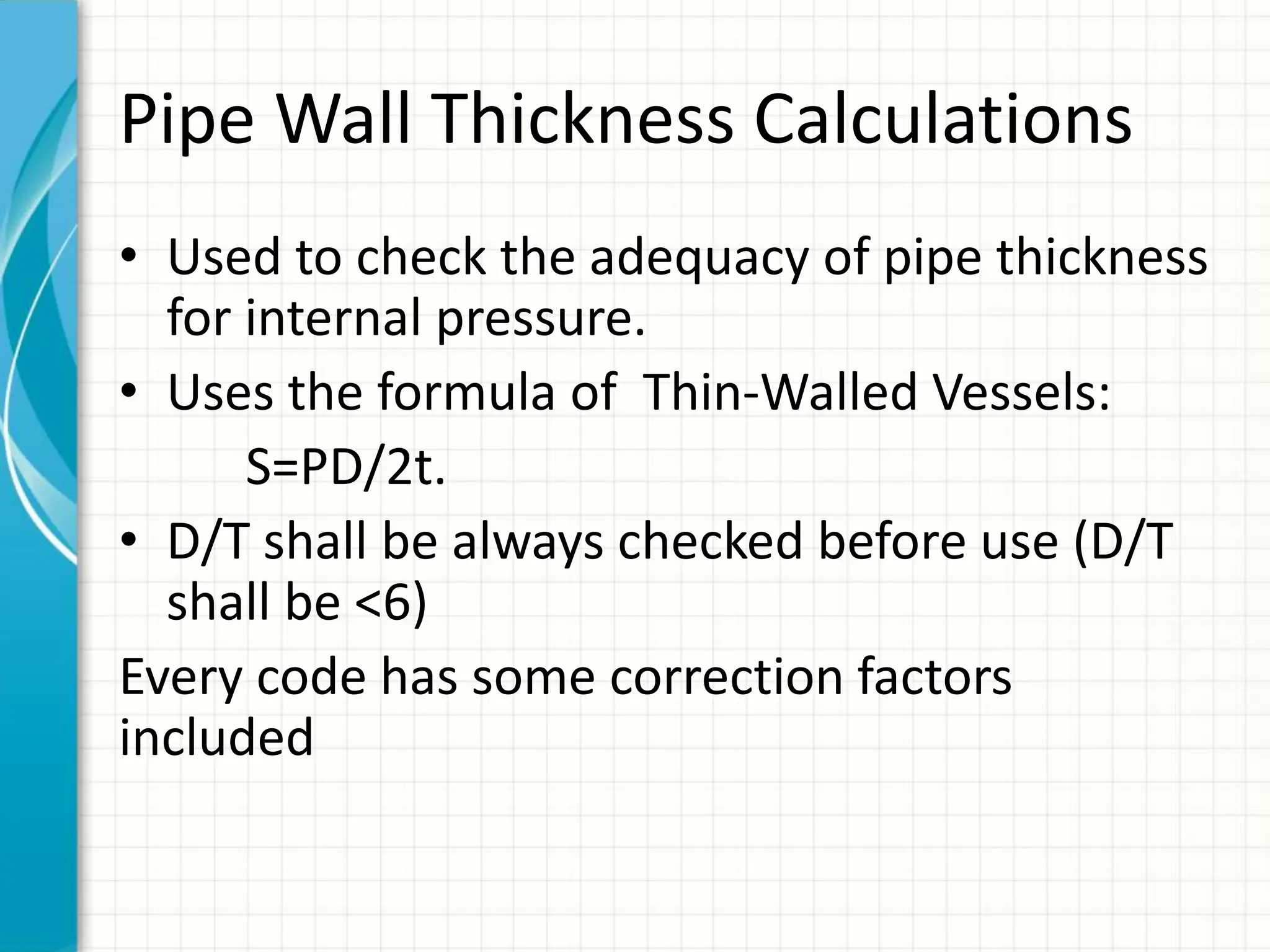 Pipe Wall Thickness Calculations
• Used to check the adequacy of pipe thickness
for internal pressure.
• Uses the formula of Thin-Walled Vessels:
S=PD/2t.
• D/T shall be always checked before use (D/T
shall be <6)
Every code has some correction factors
included
 