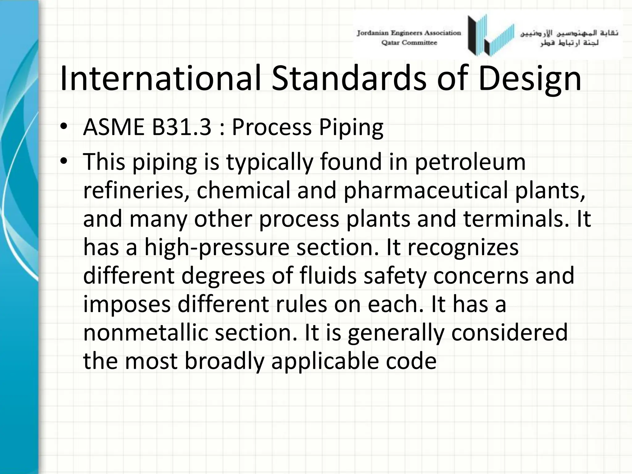 International Standards of Design
• ASME B31.3 : Process Piping
• This piping is typically found in petroleum
refineries, chemical and pharmaceutical plants,
and many other process plants and terminals. It
has a high-pressure section. It recognizes
different degrees of fluids safety concerns and
imposes different rules on each. It has a
nonmetallic section. It is generally considered
the most broadly applicable code
 