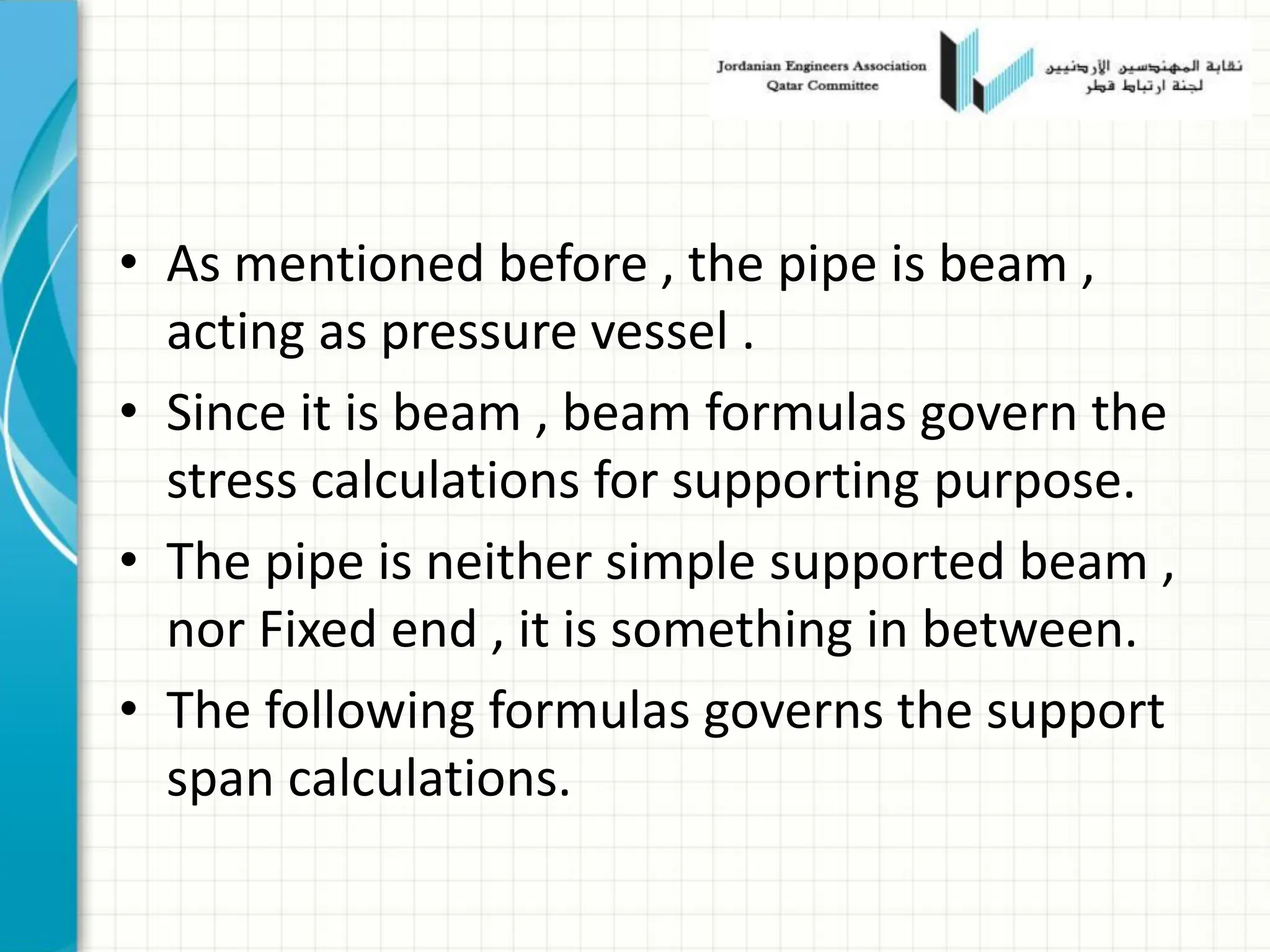 • As mentioned before , the pipe is beam ,
acting as pressure vessel .
• Since it is beam , beam formulas govern the
stress calculations for supporting purpose.
• The pipe is neither simple supported beam ,
nor Fixed end , it is something in between.
• The following formulas governs the support
span calculations.
 