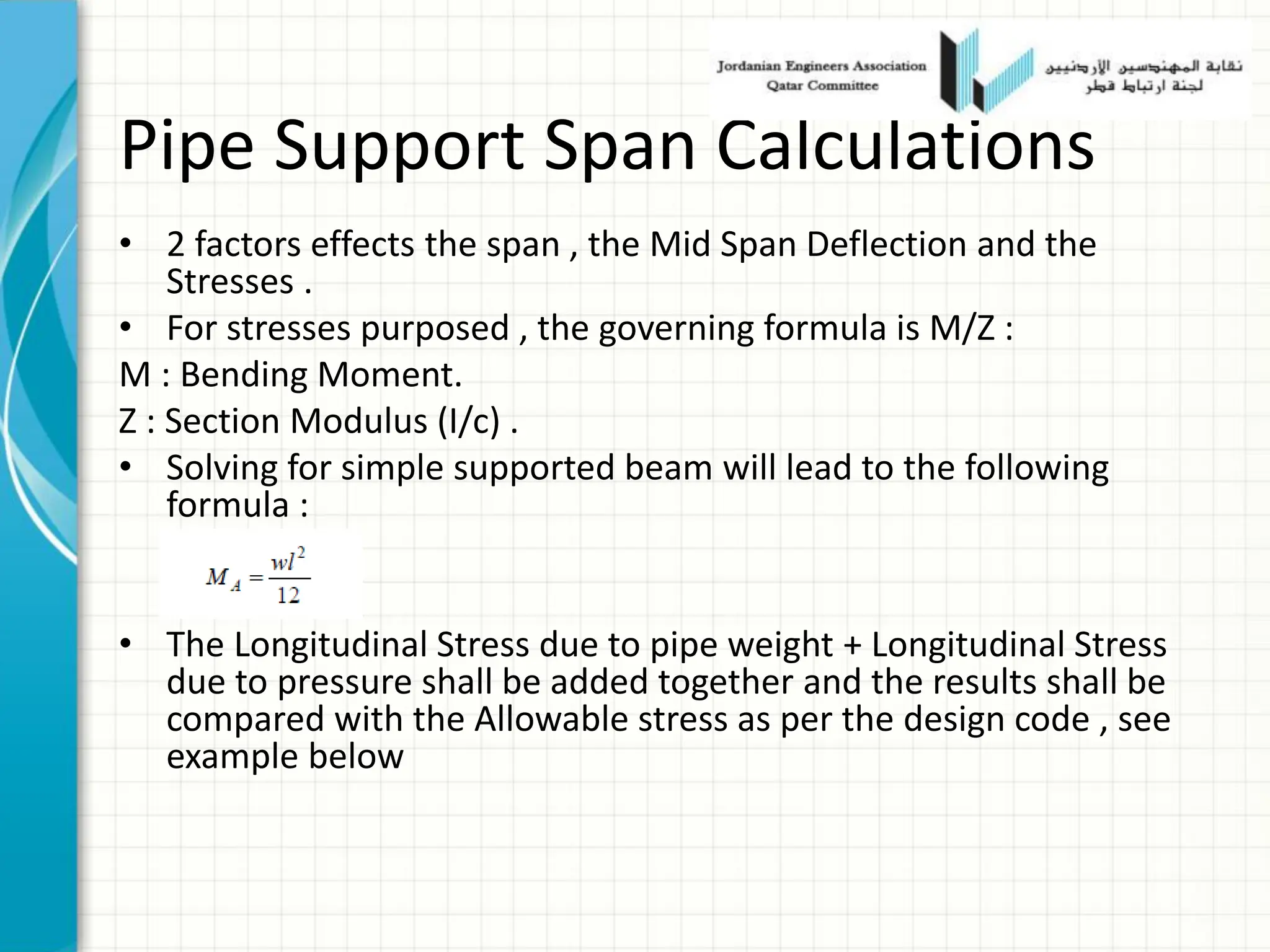 Pipe Support Span Calculations
• 2 factors effects the span , the Mid Span Deflection and the
Stresses .
• For stresses purposed , the governing formula is M/Z :
M : Bending Moment.
Z : Section Modulus (I/c) .
• Solving for simple supported beam will lead to the following
formula :
• The Longitudinal Stress due to pipe weight + Longitudinal Stress
due to pressure shall be added together and the results shall be
compared with the Allowable stress as per the design code , see
example below
 
