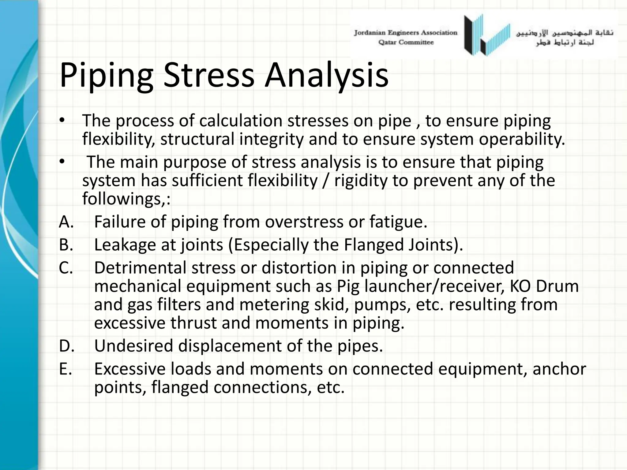 Piping Stress Analysis
• The process of calculation stresses on pipe , to ensure piping
flexibility, structural integrity and to ensure system operability.
• The main purpose of stress analysis is to ensure that piping
system has sufficient flexibility / rigidity to prevent any of the
followings,:
A. Failure of piping from overstress or fatigue.
B. Leakage at joints (Especially the Flanged Joints).
C. Detrimental stress or distortion in piping or connected
mechanical equipment such as Pig launcher/receiver, KO Drum
and gas filters and metering skid, pumps, etc. resulting from
excessive thrust and moments in piping.
D. Undesired displacement of the pipes.
E. Excessive loads and moments on connected equipment, anchor
points, flanged connections, etc.
 