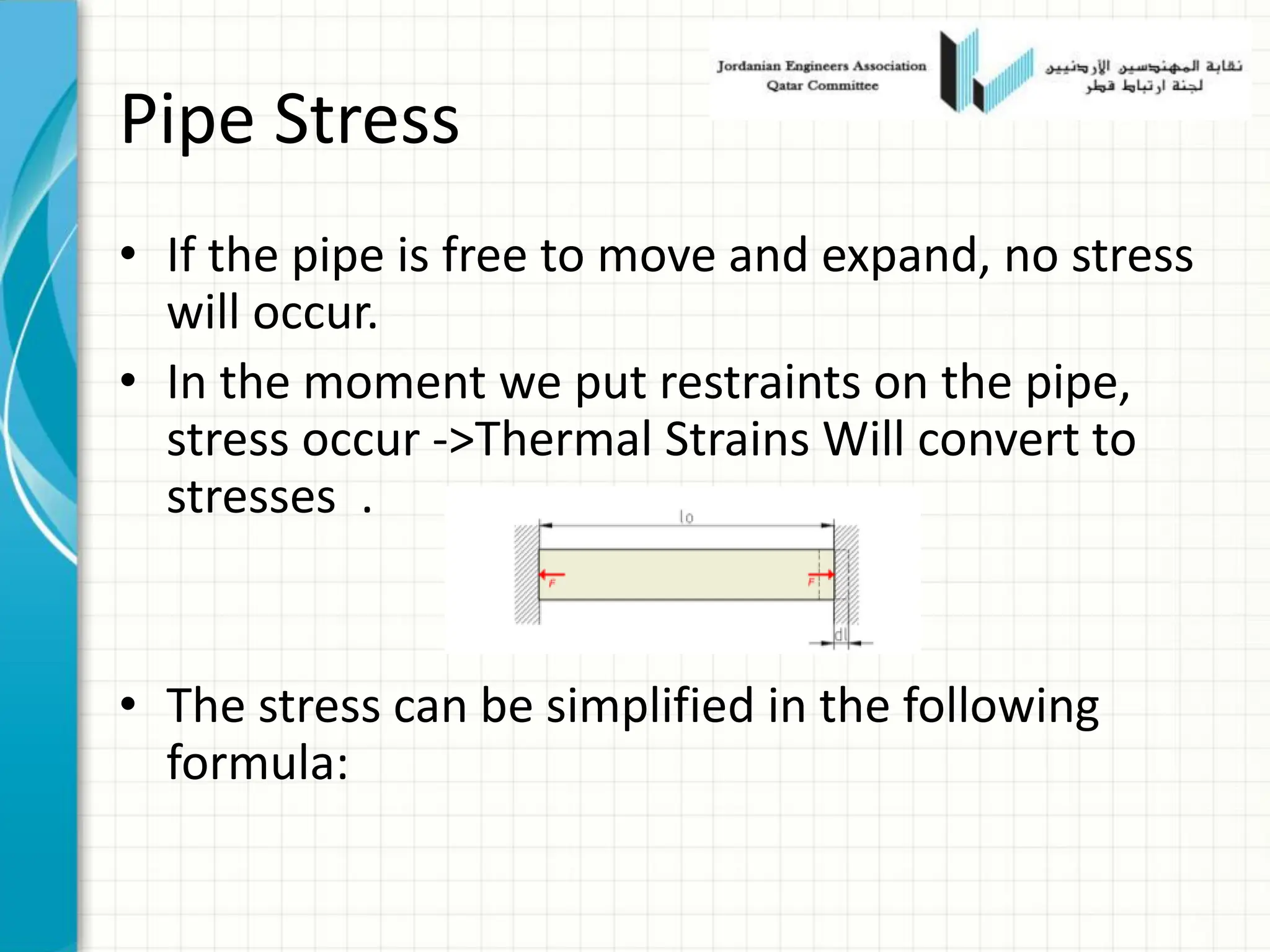 Pipe Stress
• If the pipe is free to move and expand, no stress
will occur.
• In the moment we put restraints on the pipe,
stress occur ->Thermal Strains Will convert to
stresses .
• The stress can be simplified in the following
formula:
 