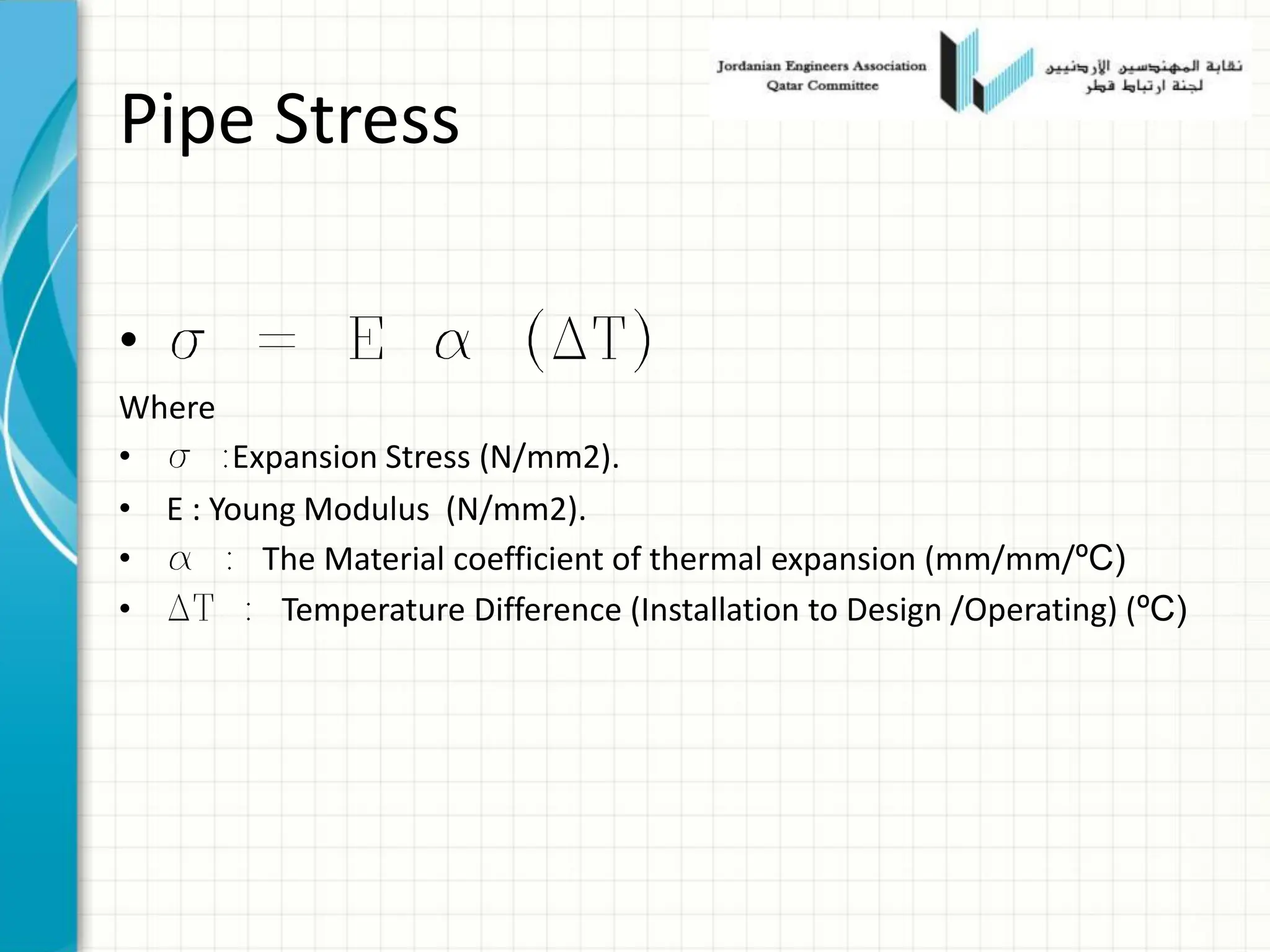 Pipe Stress
• s = E a (DT)
Where
• s :Expansion Stress (N/mm2).
• E : Young Modulus (N/mm2).
• a : The Material coefficient of thermal expansion (mm/mm/ºC)
• DT : Temperature Difference (Installation to Design /Operating) (ºC)
 