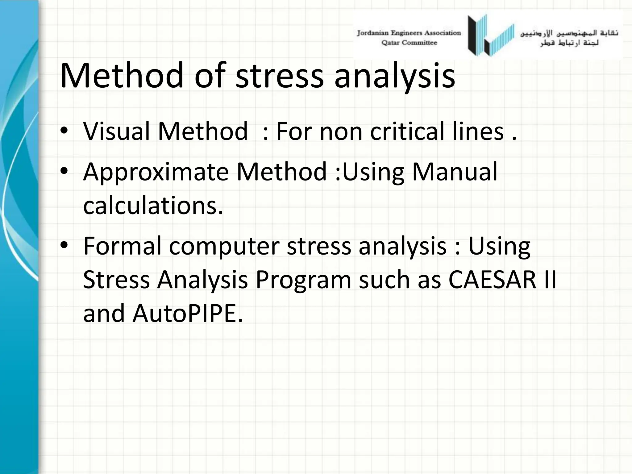 Method of stress analysis
• Visual Method : For non critical lines .
• Approximate Method :Using Manual
calculations.
• Formal computer stress analysis : Using
Stress Analysis Program such as CAESAR II
and AutoPIPE.
 