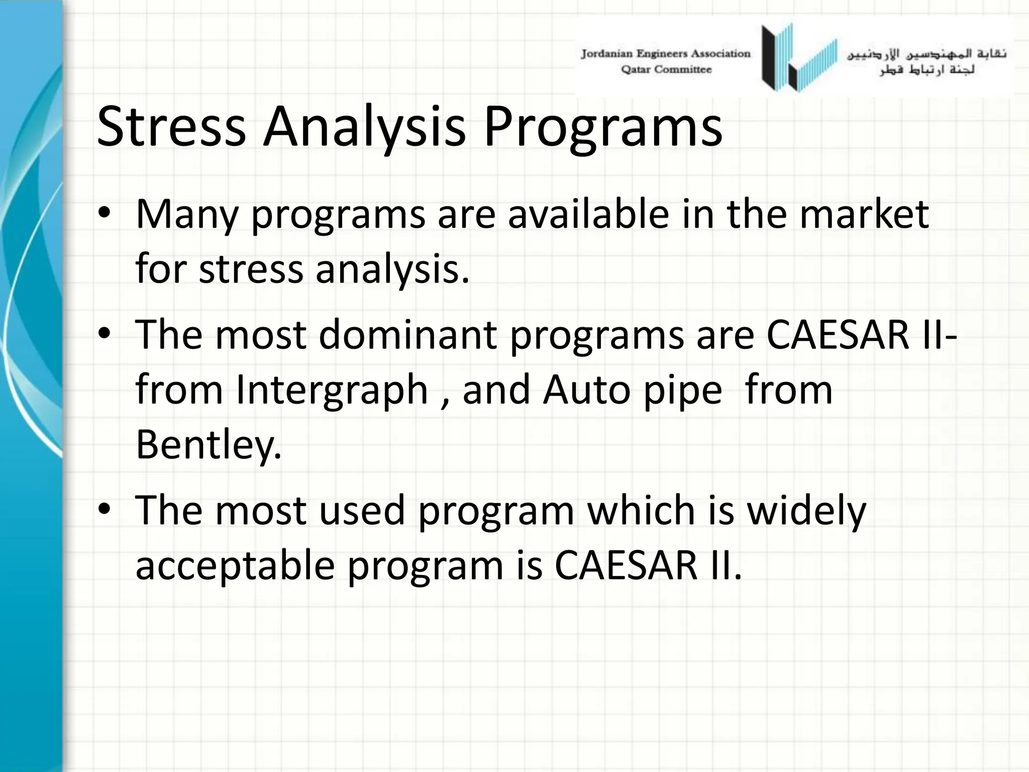 Stress Analysis Programs
• Many programs are available in the market
for stress analysis.
• The most dominant programs are CAESAR II-
from Intergraph , and Auto pipe from
Bentley.
• The most used program which is widely
acceptable program is CAESAR II.
 