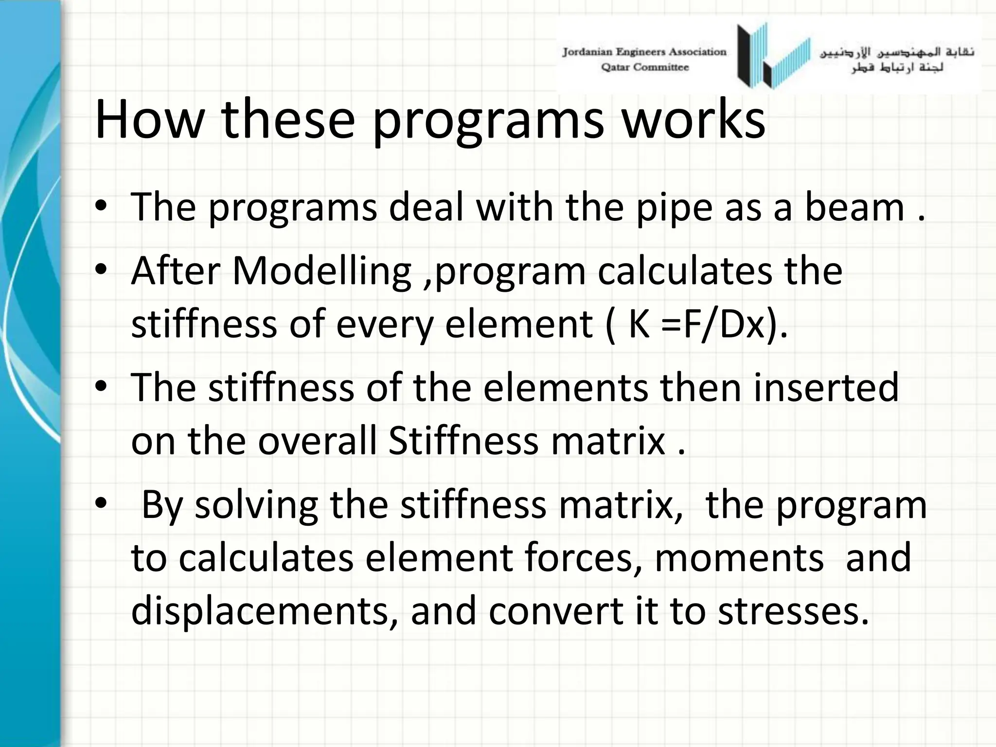 How these programs works
• The programs deal with the pipe as a beam .
• After Modelling ,program calculates the
stiffness of every element ( K =F/Dx).
• The stiffness of the elements then inserted
on the overall Stiffness matrix .
• By solving the stiffness matrix, the program
to calculates element forces, moments and
displacements, and convert it to stresses.
 