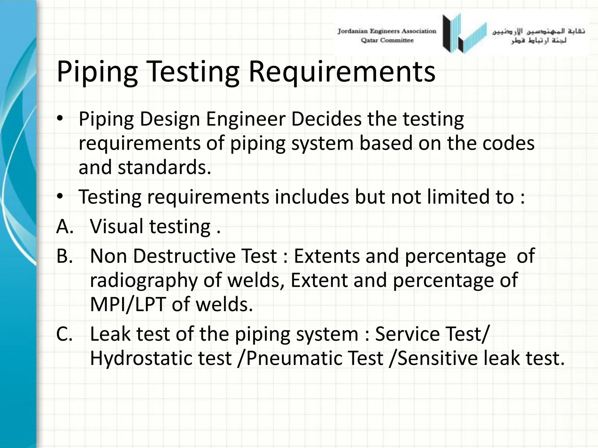 Piping Testing Requirements
• Piping Design Engineer Decides the testing
requirements of piping system based on the codes
and standards.
• Testing requirements includes but not limited to :
A. Visual testing .
B. Non Destructive Test : Extents and percentage of
radiography of welds, Extent and percentage of
MPI/LPT of welds.
C. Leak test of the piping system : Service Test/
Hydrostatic test /Pneumatic Test /Sensitive leak test.
 