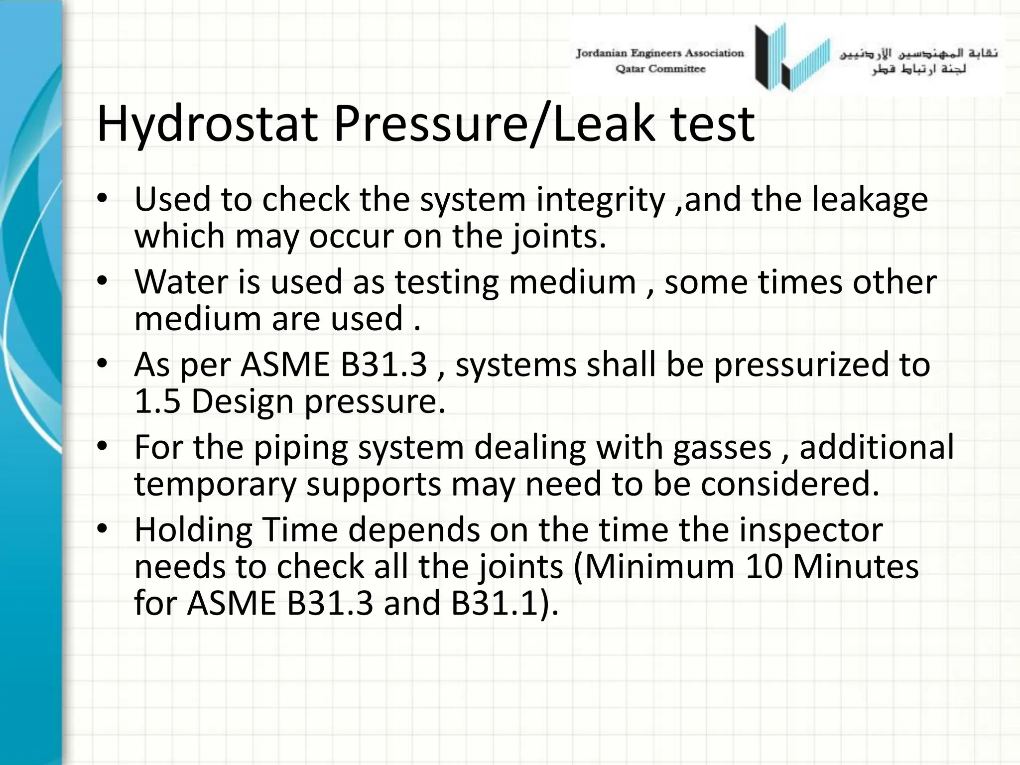 Hydrostat Pressure/Leak test
• Used to check the system integrity ,and the leakage
which may occur on the joints.
• Water is used as testing medium , some times other
medium are used .
• As per ASME B31.3 , systems shall be pressurized to
1.5 Design pressure.
• For the piping system dealing with gasses , additional
temporary supports may need to be considered.
• Holding Time depends on the time the inspector
needs to check all the joints (Minimum 10 Minutes
for ASME B31.3 and B31.1).
 