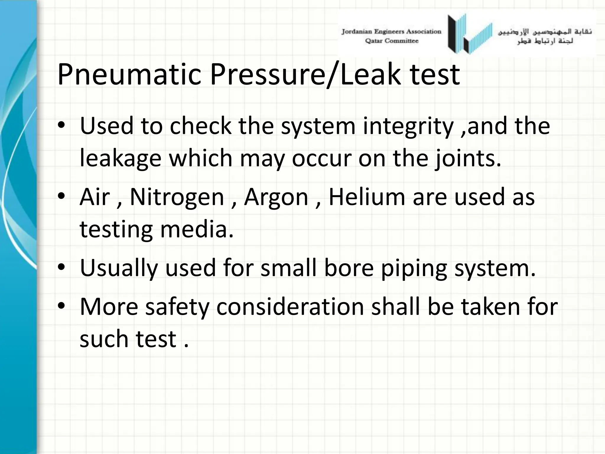 Pneumatic Pressure/Leak test
• Used to check the system integrity ,and the
leakage which may occur on the joints.
• Air , Nitrogen , Argon , Helium are used as
testing media.
• Usually used for small bore piping system.
• More safety consideration shall be taken for
such test .
 