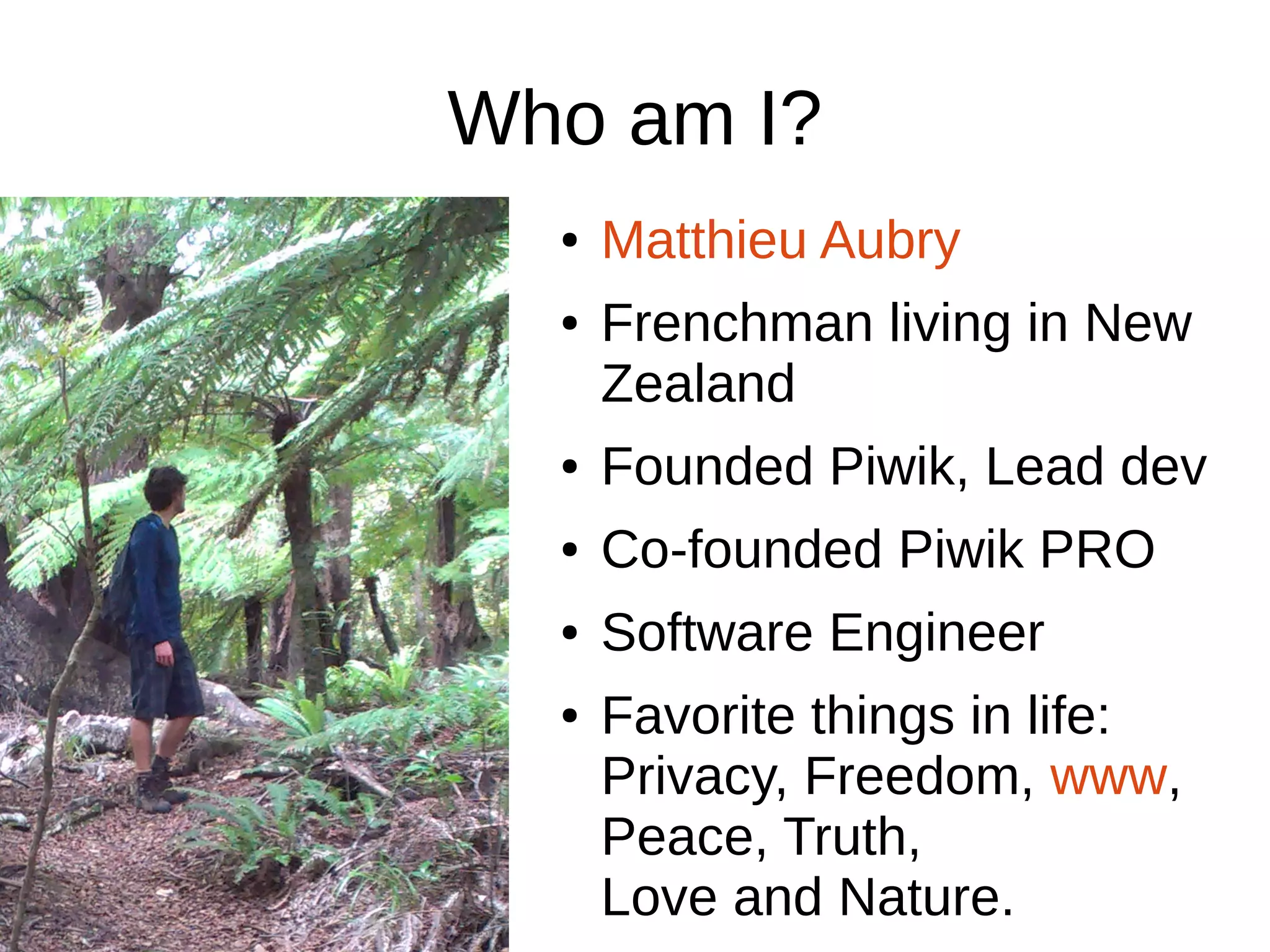 Who am I?
● Matthieu Aubry
● Frenchman living in New
Zealand
● Founded Piwik, Lead dev
● Co-founded Piwik PRO
● Software Engineer
● Favorite things in life:
Privacy, Freedom, www,
Peace, Truth,
Love and Nature.
 