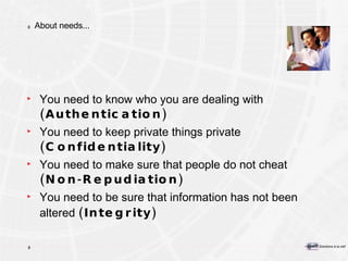 About needs... You need to know who you are dealing with  (Authentication) You need to keep private things private  (Confidentiality) You need to make sure that people do not cheat  (Non-Repudiation) You need to be sure that information has not been altered  (Integrity) 