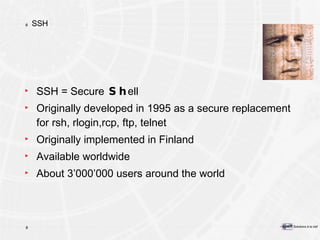 SSH SSH = Secure  Sh ell Originally developed in 1995 as a secure replacement for rsh, rlogin,rcp, ftp, telnet Originally implemented in Finland Available worldwide About 3’000’000 users around the world 