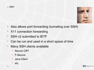 SSH Also allows port forwarding (tunneling over SSH) X11 connection forwarding SSH v2 submitted to IETF Can be run and used in a short space of time Many SSH clients available Secure CRT F-Secure Java Client etc. 