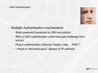 SSH Authentication Multiple Authentication mechanisms Static password (protected by SSH encryption) RSA or DSA authentication (client decrypts challenge from server) Plug-in authentication (Securid, Radius, ldap,  PAM *) “ .rhosts or /etc/hosts.equiv” (Based on IP address) 