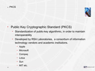 PKCS Public Key Cryptographic Standard (PKCS) Standardization of public-key algorithmic, in order to maintain interoperability Developed by RSA Laboratories,  a consortium of information technology vendors and academic institutions. Apple Microsoft Compaq Lotus Sun MIT etc. 