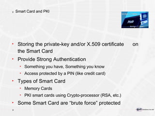 Smart Card and PKI Storing the private-key and/or X.509 certificate  on the Smart Card Provide Strong Authentication Something you have, Something you know Access protected by a PIN (like credit card) Types of Smart Card Memory Cards PKI smart cards using Crypto-processor (RSA, etc.) Some Smart Card are “brute force” protected 