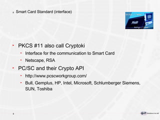 Smart Card Standard (interface) PKCS #11 also call Cryptoki Interface for the communication to Smart Card Netscape, RSA PC/SC and their Crypto API http://www.pcscworkgroup.com/ Bull, Gemplus, HP, Intel, Microsoft, Schlumberger Siemens, SUN, Toshiba 