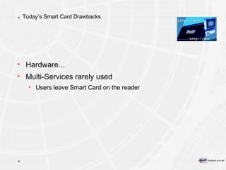 Today’s Smart Card Drawbacks Hardware... Multi-Services rarely used Users leave Smart Card on the reader 