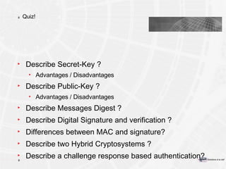 Quiz! Describe Secret-Key ? Advantages / Disadvantages Describe Public-Key ? Advantages / Disadvantages Describe Messages Digest ? Describe Digital Signature and verification ? Differences between MAC and signature? Describe two Hybrid Cryptosystems ? Describe a challenge response based authentication? 