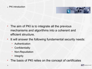 PKI introduction The aim of PKI is to integrate all the previous mechanisms and algorithms into a coherent   and efficient structure.  It will answer the following fundamental security needs: Authentication Confidentiality Non-Repudiation Integrity The basis of PKI relies on the concept of certificates 