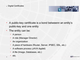 Digital Certificates A public-key certificate is a bond between n  an entity’s   public-key and one entity The entity can be: A person A role (Manager Director) An organization A piece of hardware (Router, Server, IPSEC, SSL, etc.) A software process (JAVA Applet) A file (Image, Databases, etc.) etc. 