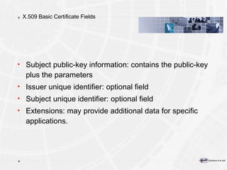 X.509 Basic Certificate Fields Subject public-key information: contains the public-key plus the parameters Issuer unique identifier: optional field Subject unique identifier: optional field Extensions: may provide additional data for specific applications. 