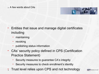 A few words about CAs Entities that issue and manage digital certificates including maintaining  revoking publishing status information CAs’ security policy defined in CPS (Certification Practice Statement) Security measures to guarantee CA’s integrity Security measures to check enrollment’s identity Trust level relies upon CPS and not technology 