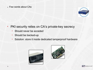 Few words about CAs PKI security relies on CA’s private-key secrecy Should never be acceded Should be backed-up Solution: store it inside dedicated tamperproof hardware  
