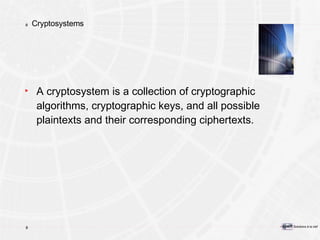 Cryptosystems A cryptosystem is a collection of cryptographic algorithms, cryptographic keys, and all possible plaintexts and their corresponding ciphertexts. 