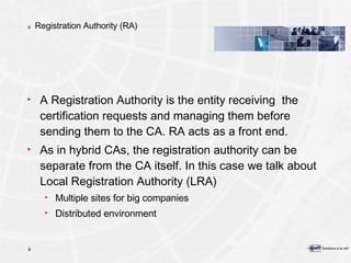 Registration Authority (RA) A Registration Authority is the entity receiving  the certification requests and managing them before sending them to the CA. RA acts as a front end. As in hybrid CAs, the registration authority can be separate from the CA itself. In this case we talk about Local Registration Authority (LRA) Multiple sites for big companies Distributed environment 