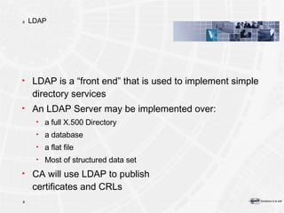 LDAP LDAP is a “front end” that is used to implement simple directory services An LDAP Server may be implemented over: a full X.500 Directory a database a flat file Most of structured data set CA will use LDAP to publish certificates and CRLs 