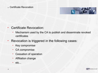 Certificate Revocation Certificate Revocation: Mechanism used by the CA to publish and disseminate revoked certificates Revocation is triggered in the following cases: Key compromise CA compromise Cessation of operation Affiliation change  etc... 