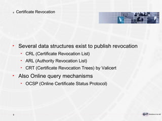 Certificate Revocation Several data structures exist to publish revocation CRL (Certificate Revocation List) ARL (Authority Revocation List) CRT (Certificate Revocation Trees) by Valicert Also Online query mechanisms OCSP (Online Certificate Status Protocol) 