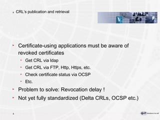 CRL’s publication and retrieval Certificate-using applications must be aware of revoked certificates Get CRL via ldap Get CRL via FTP, Http, Https, etc. Check certificate status via OCSP Etc. Problem to solve: Revocation delay ! Not yet fully standardized (Delta CRLs, OCSP etc.) 